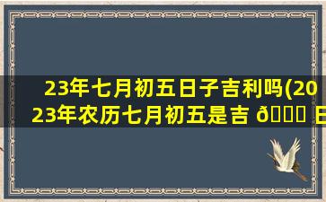 23年七月初五日子吉利吗(2023年农历七月初五是吉 🐝 日吗 🕸 )